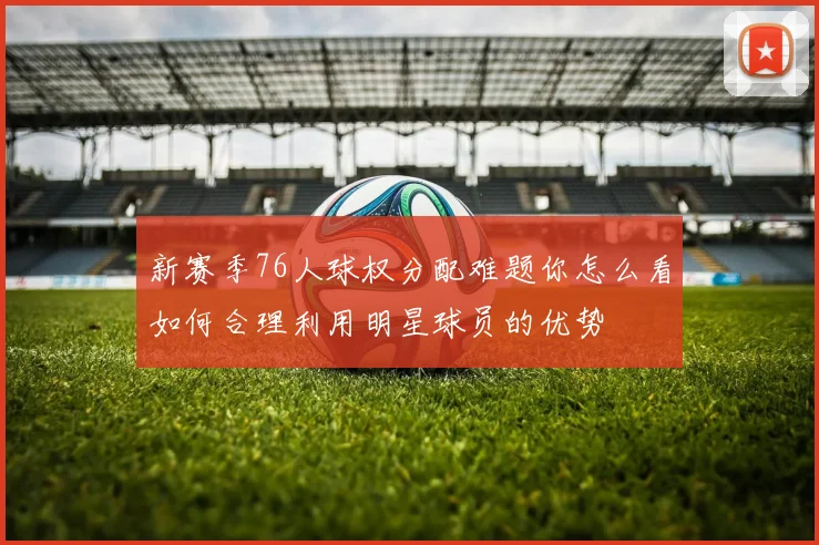 新赛季76人球权分配难题你怎么看如何合理利用明星球员的优势