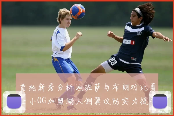 首轮新秀分析迪班萨与布朗对比勇士小OG加盟湖人侧翼攻防实力提升