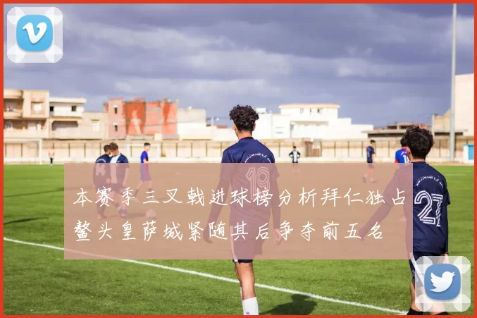 本赛季三叉戟进球榜分析拜仁独占鳌头皇萨城紧随其后争夺前五名