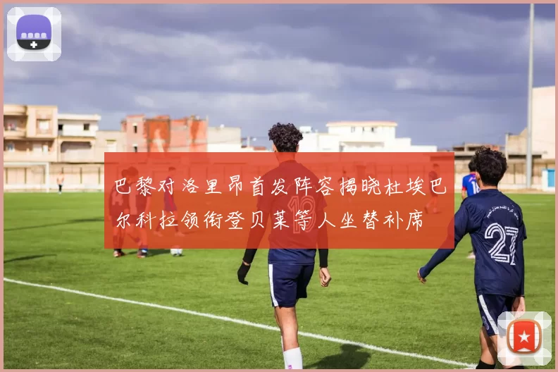 巴黎对洛里昂首发阵容揭晓杜埃巴尔科拉领衔登贝莱等人坐替补席