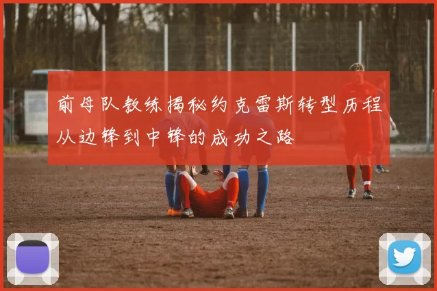 前母队教练揭秘约克雷斯转型历程从边锋到中锋的成功之路