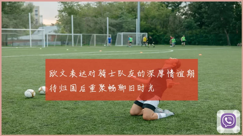 欧文表达对骑士队友的深厚情谊期待归国后重聚畅聊旧时光