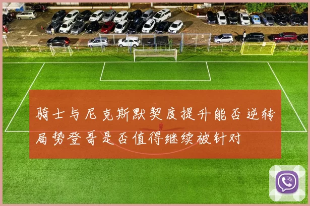 骑士与尼克斯默契度提升能否逆转局势登哥是否值得继续被针对