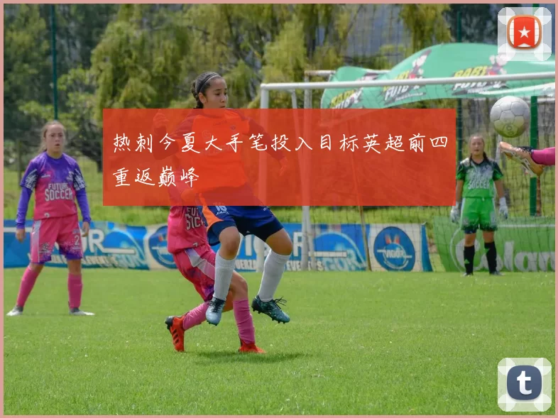 热刺今夏大手笔投入目标英超前四重返巅峰