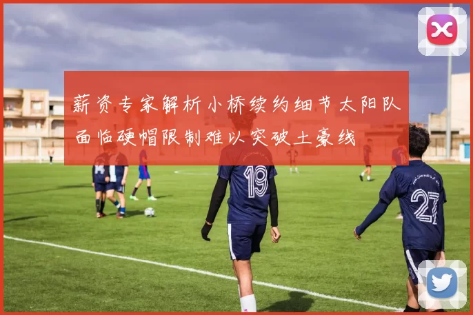 薪资专家解析小桥续约细节太阳队面临硬帽限制难以突破土豪线