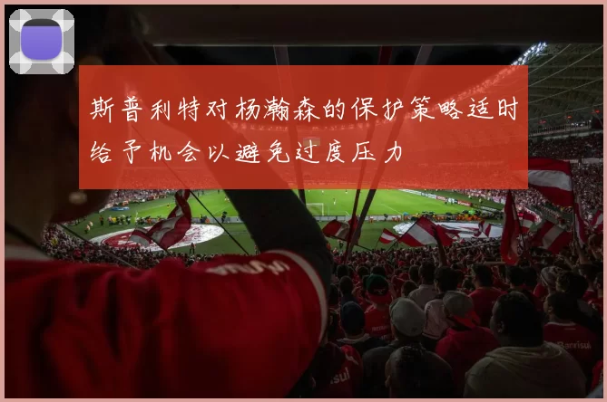 斯普利特对杨瀚森的保护策略适时给予机会以避免过度压力