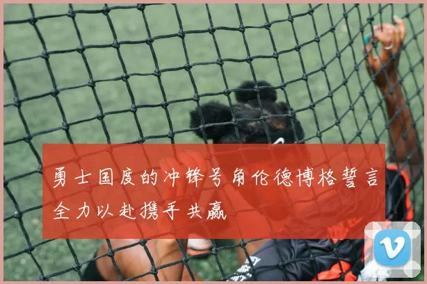 勇士国度的冲锋号角伦德博格誓言全力以赴携手共赢