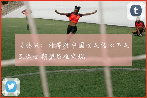 马德兴：外界对中国女足信心不足亚运会期望恐难实现