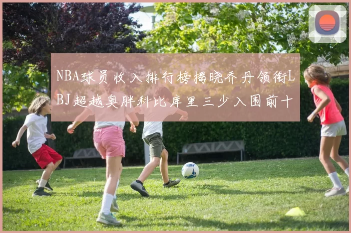 NBA球员收入排行榜揭晓乔丹领衔LBJ超越奥胖科比库里三少入围前十