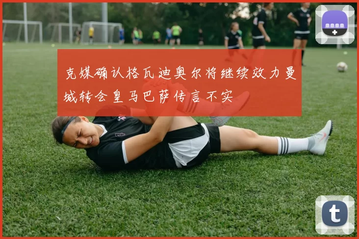 克媒确认格瓦迪奥尔将继续效力曼城转会皇马巴萨传言不实