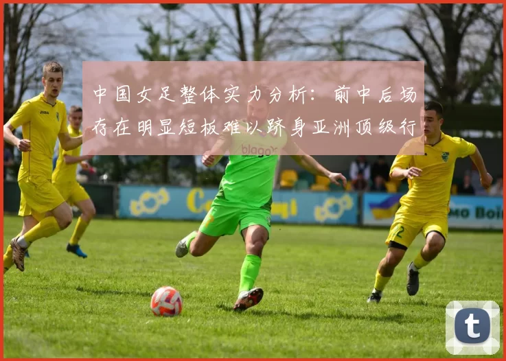 中国女足整体实力分析:前中后场存在明显短板难以跻身亚洲顶级行列
