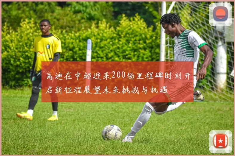 高迪在中超迎来200场里程碑时刻开启新征程展望未来挑战与机遇