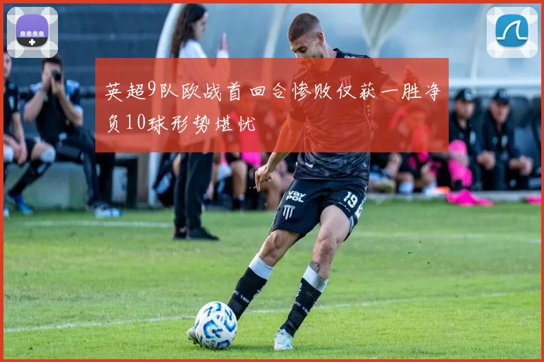 英超9队欧战首回合惨败仅获一胜净负10球形势堪忧