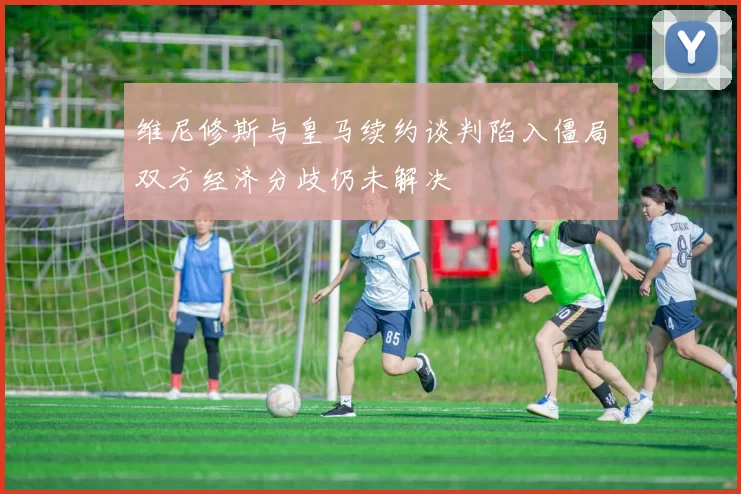 维尼修斯与皇马续约谈判陷入僵局双方经济分歧仍未解决