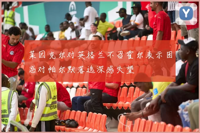 莱因克尔对英格兰不召霍尔表示困惑对帕尔默落选深感失望