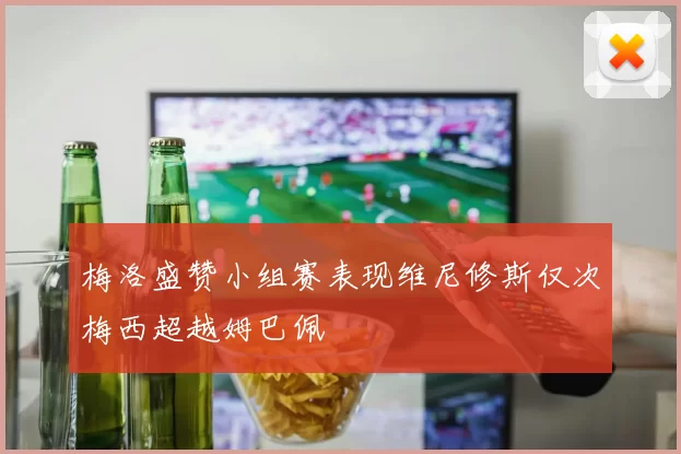 梅洛盛赞小组赛表现维尼修斯仅次梅西超越姆巴佩