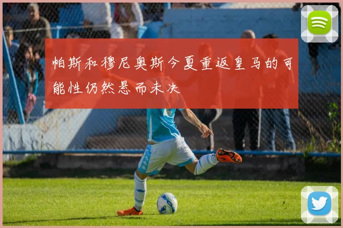 帕斯和穆尼奥斯今夏重返皇马的可能性仍然悬而未决