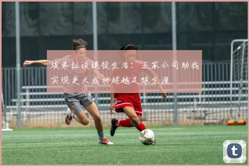 埃弗拉谈退役生活：五家公司助我实现更大成功超越足球生涯