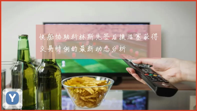快船协助科林斯先签后换活塞获得交易特例的最新动态分析