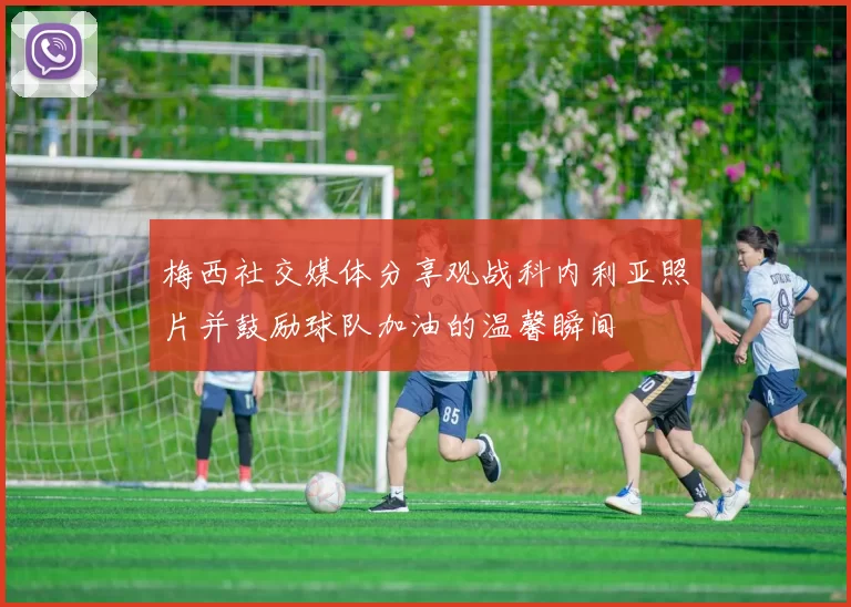 梅西社交媒体分享观战科内利亚照片并鼓励球队加油的温馨瞬间