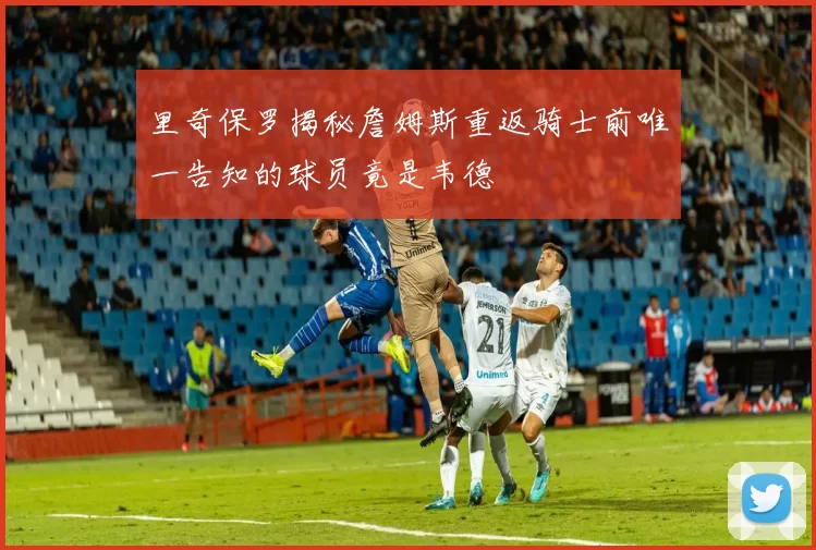 里奇保罗揭秘詹姆斯重返骑士前唯一告知的球员竟是韦德
