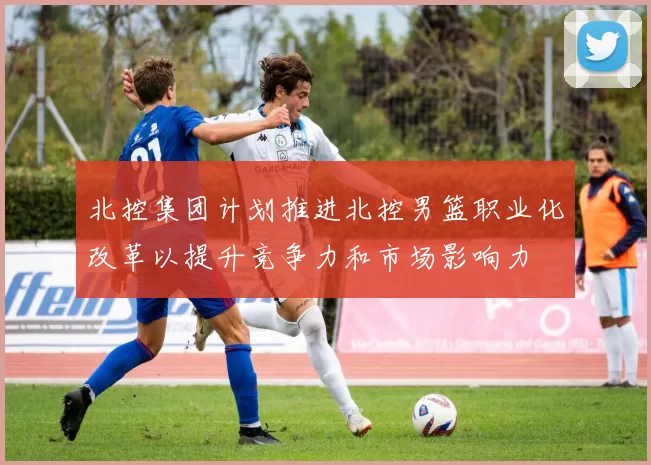 北控集团计划推进北控男篮职业化改革以提升竞争力和市场影响力