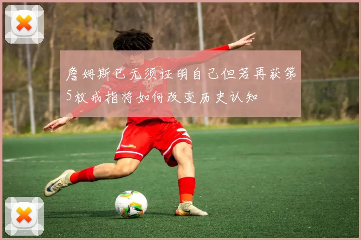 詹姆斯已无须证明自己但若再获第5枚戒指将如何改变历史认知