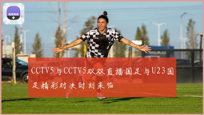 CCTV5与CCTV5双双直播国足与U23国足精彩对决时刻来临