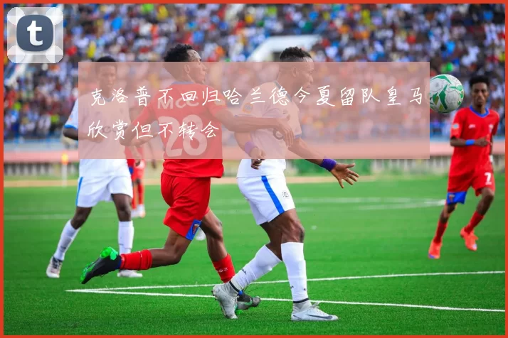 克洛普不回归哈兰德今夏留队皇马欣赏但不转会
