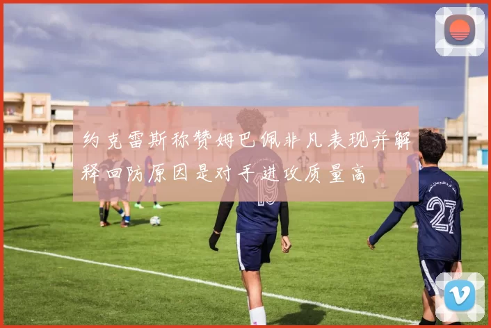 约克雷斯称赞姆巴佩非凡表现并解释回防原因是对手进攻质量高