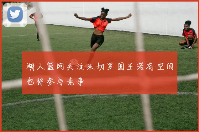 湖人篮网关注米切罗国王若有空间也将参与竞争