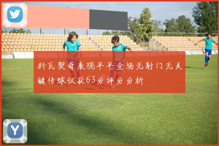 科瓦契奇表现平平全场无射门无关键传球仅获63分评分分析