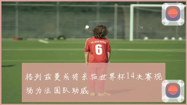 格列兹曼或将亲临世界杯14决赛现场为法国队助威