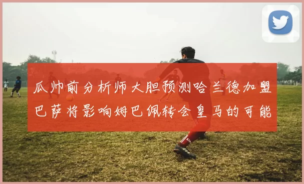 瓜帅前分析师大胆预测哈兰德加盟巴萨将影响姆巴佩转会皇马的可能性