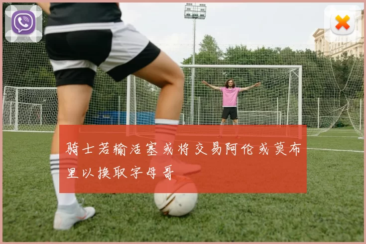 骑士若输活塞或将交易阿伦或莫布里以换取字母哥