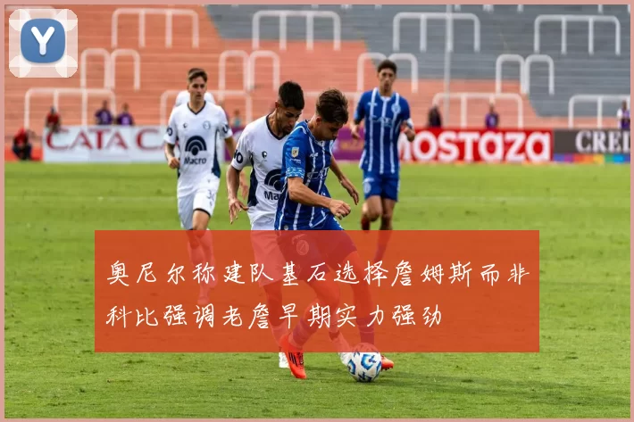 奥尼尔称建队基石选择詹姆斯而非科比强调老詹早期实力强劲